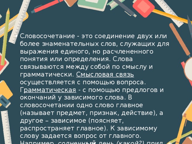 Словосочетание - это соединение двух или более знаменательных слов, служащих для выражения единого, но расчлененного понятия или определения. Слова связываются между собой по смыслу и грамматически. Смысловая связь осуществляется с помощью вопроса. Г рамматическая