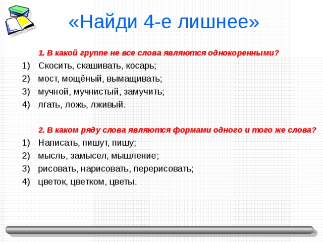 «Найди 4-е лишнее»  1. В какой группе не все слова являются однокоренными? 1. В какой группе не все слова являются однокоренными? Скосить, скашивать, косарь; мост, мощёный, вымащивать; мучной, мучнистый, замучить; лгать, ложь, лживый.  2. В каком ряду слова являются формами одного и того же слова?