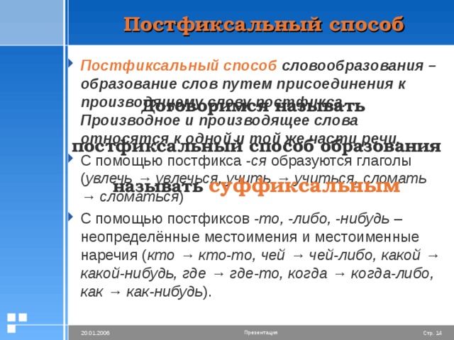 Постфиксальный способ Постфиксальный способ словообразования – образование слов путем присоединения к производящему слову постфикса. Производное и производящее слова относятся к одной и той же части речи. С помощью постфикса -ся образуются глаголы ( увлечь → увлечься, учить → учиться, сломать → сломаться ) С помощью постфиксов -то, -либо, -нибудь – неопределённые местоимения и местоименные наречия ( кто → кто-то, чей → чей-либо, какой → какой-нибудь, где → где-то, когда → когда-либо, как → как-нибудь ). Договоримся называть постфиксальный способ образования называть  суффиксальным