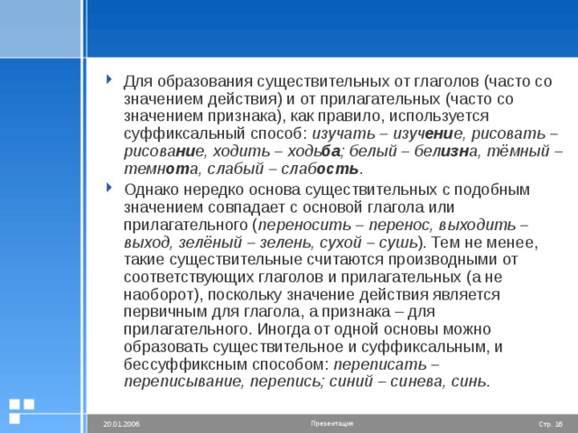Для образования существительных от глаголов (часто со значением действия) и от прилагательных (часто со значением признака), как правило, используется суффиксальный способ: изучать – изуч ени е, рисовать – рисова ни е, ходить – ходь ба ; белый – бел изн а, тёмный – темн от а, слабый – слаб ость . Однако нередко основа существительных с подобным значением совпадает с основой глагола или прилагательного ( переносить – перенос, выходить – выход, зелёный – зелень, сухой – сушь ). Тем не менее, такие существительные считаются производными от соответствующих глаголов и прилагательных (а не наоборот), поскольку значение действия является первичным для глагола, а признака – для прилагательного. Иногда от одной основы можно образовать существительное и суффиксальным, и бессуффиксным способом: переписать – переписывание, перепись; синий – синева, синь .
