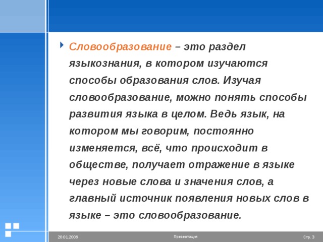 Словообразование – это раздел языкознания, в котором изучаются способы образования слов. Изучая словообразование, можно понять способы развития языка в целом. Ведь язык, на котором мы говорим, постоянно изменяется, всё, что происходит в обществе, получает отражение в языке через новые слова и значения слов, а главный источник появления новых слов в языке – это словообразование.