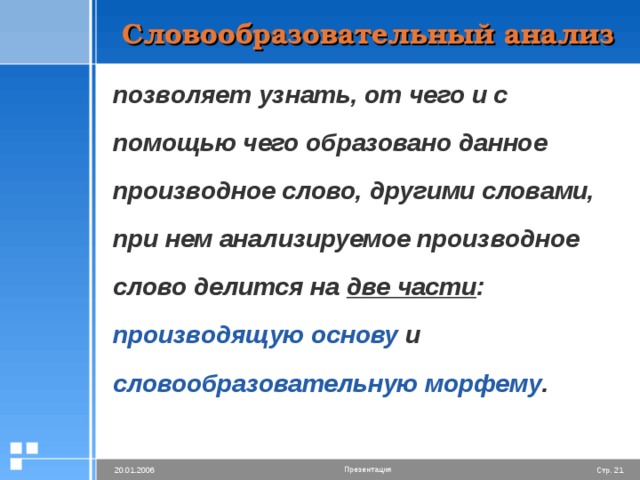Словообразовательный анализ позволяет узнать, от чего и с помощью чего образовано данное производное слово, другими словами, при нем анализируемое производное слово делится на две части : производящую основу и словообразовательную морфему .