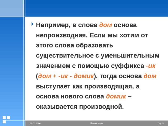 Например, в слове дом основа непроизводная. Если мы хотим от этого слова образовать существительное с уменьшительным значением с помощью суффикса -ик ( дом + -ик - домик ), тогда основа дом выступает как производящая, а основа нового слова домик – оказывается производной.