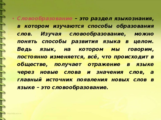 Словообразование – это раздел языкознания, в котором изучаются способы образования слов. Изучая словообразование, можно понять способы развития языка в целом. Ведь язык, на котором мы говорим, постоянно изменяется, всё, что происходит в обществе, получает отражение в языке через новые слова и значения слов, а главный источник появления новых слов в языке – это словообразование.