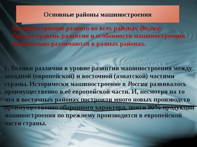 Основные районы машиностроения Машиностроение развито во всех районах России. Однако уровень развития и особенности машиностроения значительно различаются в разных районах. 1 . Велики различия в уровне развития машиностроения между западной (европейской) и восточной (азиатской) частями страны. Исторически машиностроение в России развивалось преимущественно в её европейской части. И, несмотря на то что в восточных районах построили много новых производств преимущественно оборонного характера, почти 90% продукции машиностроения по прежнему производится в европейской части страны. 