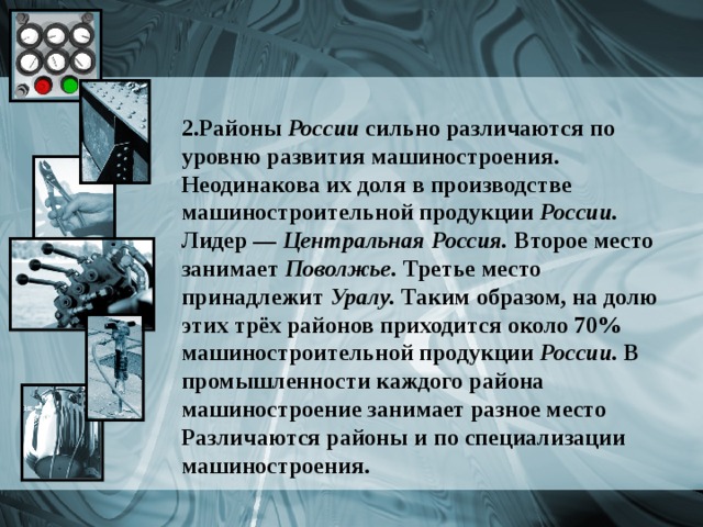 2.Районы России сильно различаются по уровню развития машиностроения. Неодинакова их доля в производстве машиностроительной продукции России. Лидер — Центральная Россия. Второе место занимает Поволжье. Третье место принадлежит Уралу. Таким образом, на долю этих трёх районов приходится около 70% машиностроительной продукции России. В промышленности каждого района машиностроение занимает разное место Различаются районы и по специализации машиностроения.  