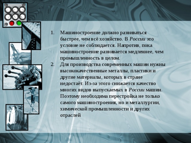 Машиностроение должно развиваться быстрее, чем всё хозяйство. В России это условие не соблюдается. Напротив, пока машиностроение развивается медленнее, чем промышленность в целом. Для производства современных машин нужны высококачественные металлы, пластики и другие материалы, которых в стране недостаёт. Из-за этого снижается качество многих видов выпускаемых в России машин. Поэтому необходима перестройка не только самого машиностроения, но и металлургии, химической промышленности и других отраслей 