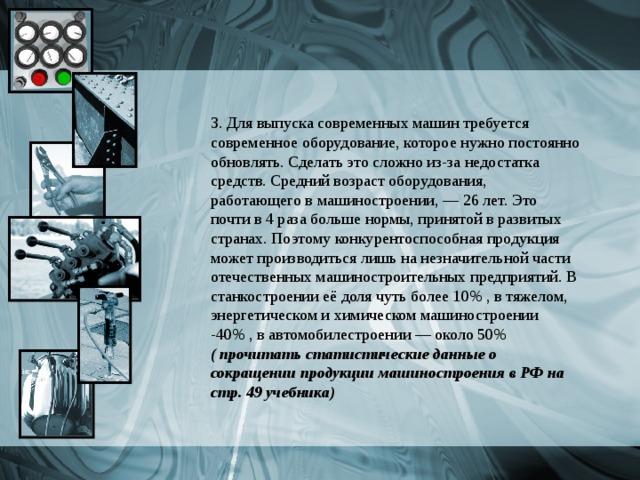 3. Для выпуска современных машин требуется современное оборудование, которое нужно постоянно обновлять. Сделать это сложно из-за недостатка средств. Средний возраст оборудования, работающего в машиностроении, — 26 лет. Это почти в 4 раза больше нормы, принятой в развитых странах. Поэтому конкурентоспособная продукция может производиться лишь на незначительной части отечественных машиностроительных предприятий. В станкостроении её доля чуть более 10% , в тяжелом, энергетическом и химическом машиностроении -40% , в автомобилестроении — около 50% ( прочитать статистические данные о сокращении продукции машиностроения в РФ на стр. 49 учебника) 