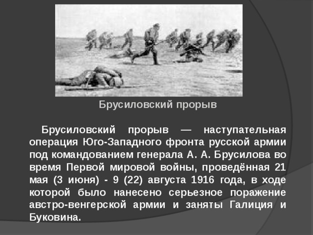 Брусиловский прорыв   Брусиловский прорыв — наступательная операция Юго-Западного фронта русской армии под командованием генерала А. А. Брусилова во время Первой мировой войны, проведённая 21 мая (3 июня) - 9 (22) августа 1916 года, в ходе которой было нанесено серьезное поражение австро-венгерской армии и заняты Галиция и Буковина. 