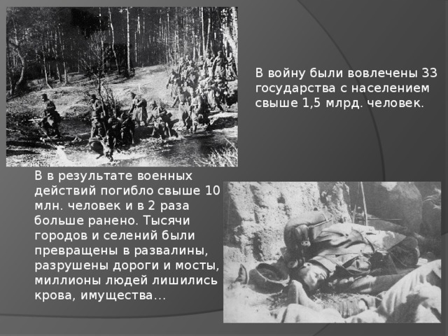 В войну были вовлечены 33 государства с населением свыше 1,5 млрд. человек. В в результате военных действий погибло свыше 10 млн. человек и в 2 раза больше ранено. Тысячи городов и селений были превращены в развалины, разрушены дороги и мосты, миллионы людей лишились крова, имущества… 