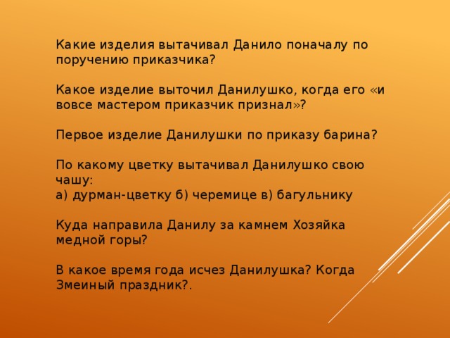 Какие изделия вытачивал Данило поначалу по поручению приказчика? Какое изделие выточил Данилушко, когда его «и вовсе мастером приказчик признал»?   Первое изделие Данилушки по приказу барина? По какому цветку вытачивал Данилушко свою чашу:  а) дурман-цветку б) черемице в) багульнику Куда направила Данилу за камнем Хозяйка медной горы?   В какое время года исчез Данилушка? Когда Змеиный праздник?. 