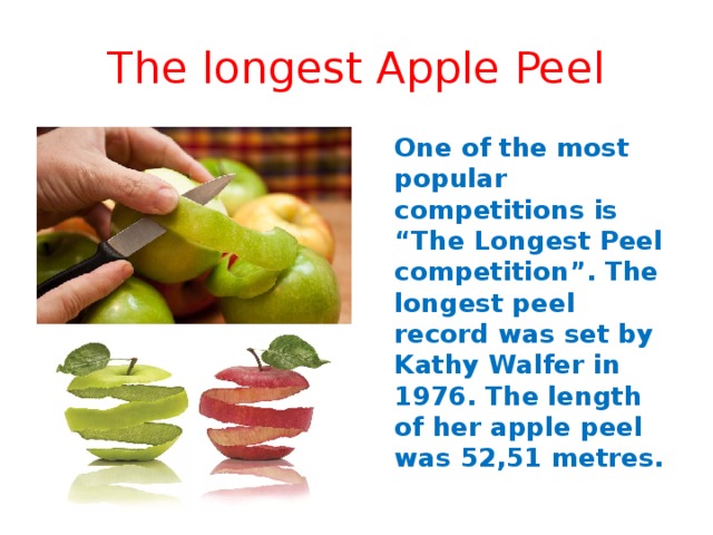 The longest Apple Peel  One of the most popular competitions is “The Longest Peel competition”. The longest peel record was set by Kathy Walfer in 1976. The length of her apple peel was 52,51 metres. 