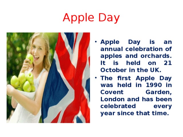 Apple Day Apple Day is an annual celebration of apples and orchards. It is held on 21 October in the UK. The first Apple Day was held in 1990 in Covent Garden, London and has been celebrated every year since that time. 