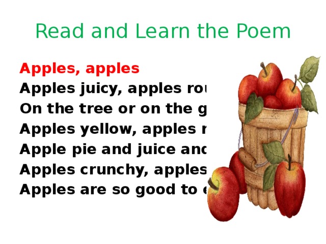 Read and Learn the Poem Apples, apples Apples juicy, apples round On the tree or on the ground. Apples yellow, apples red, Apple pie and juice and bread. Apples crunchy, apples sweet, Apples are so good to eat! 