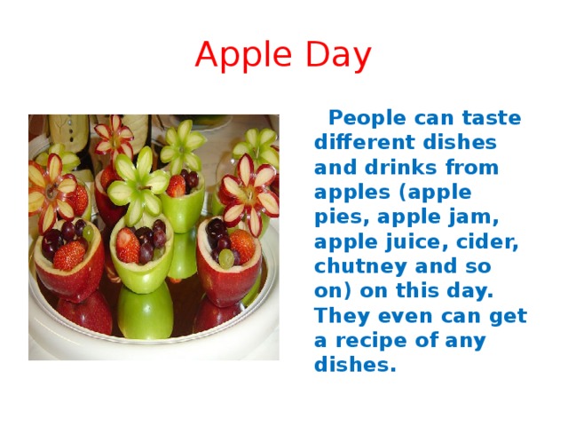 Apple Day   People can taste different dishes and drinks from apples (apple pies, apple jam, apple juice, cider, chutney and so on) on this day. They even can get a recipe of any dishes. 