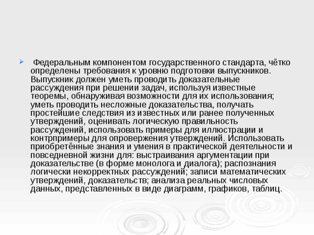  Федеральным компонентом государственного стандарта, чётко определены требования к уровню подготовки выпускников. Выпускник должен уметь проводить доказательные рассуждения при решении задач, используя известные теоремы, обнаруживая возможности для их использования; уметь проводить несложные доказательства, получать простейшие следствия из известных или ранее полученных утверждений, оценивать логическую правильность рассуждений, использовать примеры для иллюстрации и контрпримеры для опровержения утверждений. Использовать приобретённые знания и умения в практической деятельности и повседневной жизни для: выстраивания аргументации при доказательстве (в форме монолога и диалога); распознания логически некорректных рассуждений; записи математических утверждений, доказательств; анализа реальных числовых данных, представленных в виде диаграмм, графиков, таблиц. 