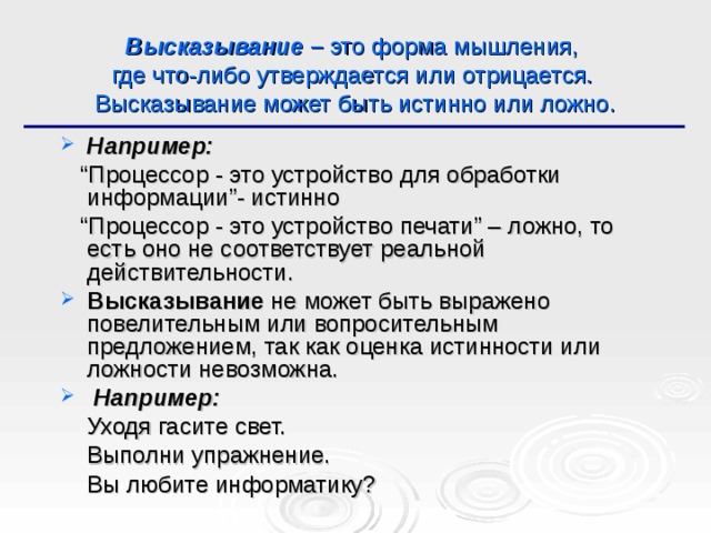 Высказывание – это форма мышления,  где что-либо утверждается или отрицается.  Высказывание может быть истинно или ложно. Например: “ Процессор - это устройство для обработки информации”- истинно “ Процессор - это устройство печати” – ложно, то есть оно не соответствует реальной действительности. Высказывание не может быть выражено повелительным или вопросительным предложением, так как оценка истинности или ложности невозможна.  Например:  Уходя гасите свет.  Выполни упражнение.  Вы любите информатику? 