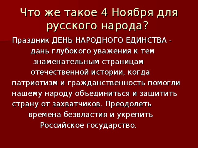 Что же такое 4 Ноября для русского народа? Праздник ДЕНЬ НАРОДНОГО ЕДИНСТВА -  дань глубокого уважения к тем  знаменательным страницам  отечественной истории, когда патриотизм и гражданственность помогли нашему народу объединиться и защитить страну от захватчиков. Преодолеть  времена безвластия и укрепить  Российское государство. 