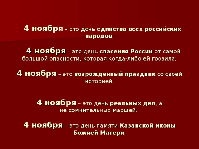   4 ноября – это день единства всех российских народов ;    4 ноября – это день спасения России от самой большой опасности, которая когда-либо ей грозила;   4 ноября – это возрожденный праздник со своей историей;    4 ноября – это день  реальных дел , а не сомнительных маршей.   4 ноября – это день памяти Казанской иконы Божией Матери . 