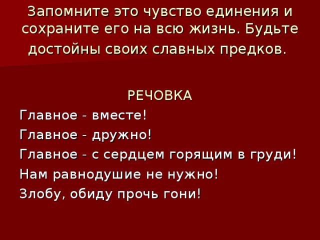 Запомните это чувство единения и сохраните его на всю жизнь. Будьте достойны своих славных предков.   РЕЧОВКА Главное - вместе! Главное - дружно! Главное - с сердцем горящим в груди! Нам равнодушие не нужно! Злобу, обиду прочь гони! 