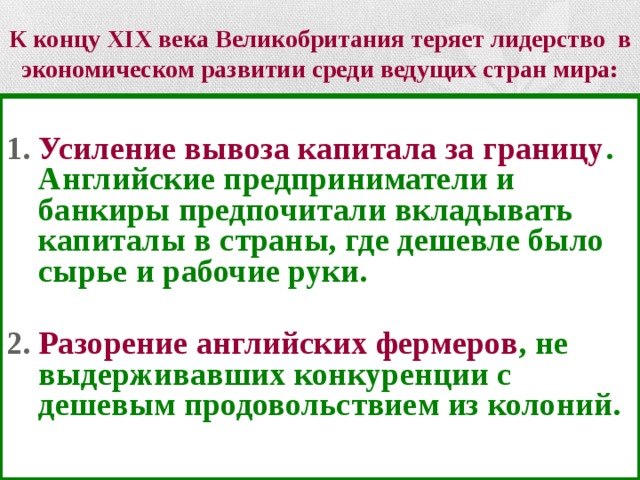 К концу XIX века Великобритания теряет лидерство в экономическом развитии среди ведущих стран мира:  Усиление вывоза капитала за границу . Английские предприниматели и банкиры предпочитали вкладывать капиталы в страны, где дешевле было сырье и рабочие руки.  Разорение английских фермеров , не выдерживавших конкуренции с дешевым продовольствием из колоний. 