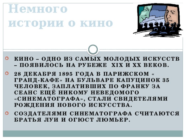 Немного истории о кино Кино – одно из самых молодых искусств – появилось на рубеже XIX и XX веков. 28 декабря 1895 года в парижском « Гранд-кафе» на бульваре Капуцинок 35 человек, заплативших по франку за сеанс ещё никому неведомого «синематографа», стали свидетелями рождения нового искусства. Создателями синематографа считаются братья Луи и Огюст Люмьер.