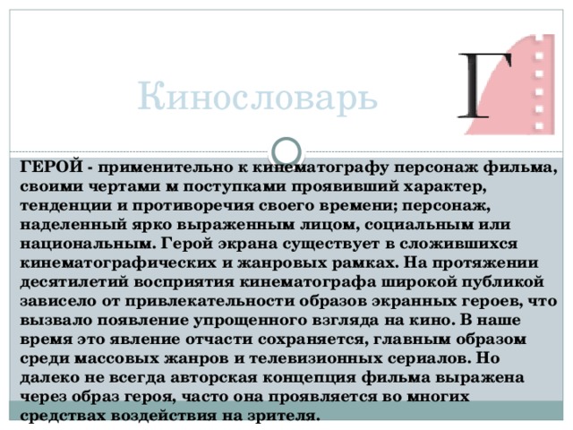 Кинословарь ГЕРОЙ - применительно к кинематографу персонаж фильма, своими чертами м поступками проявивший характер, тенденции и противоречия своего времени; персонаж, наделенный ярко выраженным лицом, социальным или национальным. Герой экрана существует в сложившихся кинематографических и жанровых рамках. На протяжении десятилетий восприятия кинематографа широкой публикой зависело от привлекательности образов экранных героев, что вызвало появление упрощенного взгляда на кино. В наше время это явление отчасти сохраняется, главным образом среди массовых жанров и телевизионных сериалов. Но далеко не всегда авторская концепция фильма выражена через образ героя, часто она проявляется во многих средствах воздействия на зрителя.