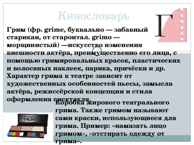 Кинословарь Грим (фр. grime, буквально — забавный старикан, от староитал. grimo — морщинистый) —искусство изменения внешности актёра, преимущественно его лица, с помощью гримировальных красок, пластических и волосяных наклеек, парика, причёски и др. Характер грима в театре зависит от художественных особенностей пьесы, замысла актёра, режиссёрской концепции и стиля оформления спектакля. Коробка жирового театрального грима. Также гримом называют сами краски, использующиеся для грима. Пример: «намазать лицо гримом», «отстирать одежду от грима».