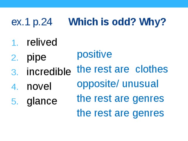 ex.1 p.24 Which is odd? Why? relived pipe incredible novel glance positive the rest are  clothes opposite/ unusual the rest are genres the rest are genres Keys with comments.  