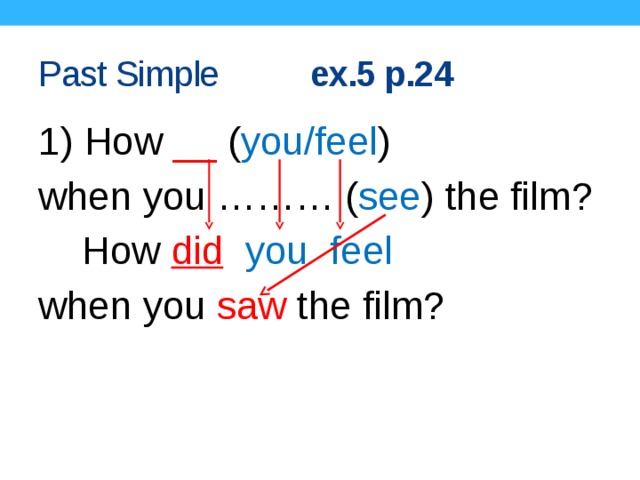 Past Simple ex.5 p.24 1) How __ ( you/feel ) when you ……… ( see ) the film?  How did  you feel  when you saw the film?  