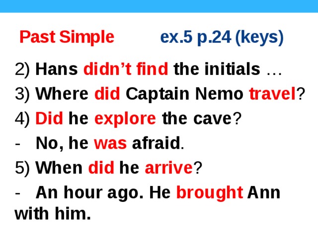Past Simple ex.5 p.24 (keys) 2) Hans didn’t find the initials … 3) Where did Captain Nemo travel ? 4) Did he explore the cave ? - No, he was afraid . 5) When did he arrive ? - An hour ago. He brought Ann with him.  