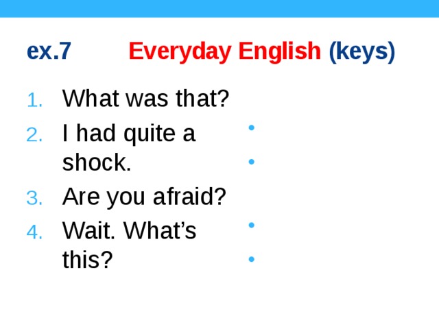ex.7 Everyday English (keys) What was that? I had quite a shock. Are you afraid? Wait. What’s this? It’s a knife. Really? Why? Of course not! Don’t worry! 