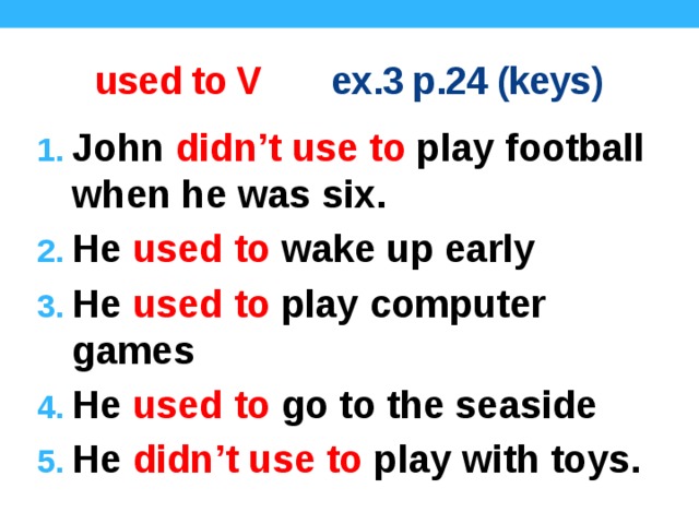 used to V ex.3 p.24 (keys) John didn’t use to play football when he was six. He used to wake up early He used to play computer games He used to go to the seaside He didn’t use to play with toys. Keys.  