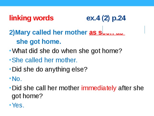 linking words ex.4 (2) p.24 2)Mary called her mother as soon as  she got home. What did she do when she got home? She called her mother. Did she do anything else? No. Did she call her mother immediately after she got home? Yes. Concept questions.  