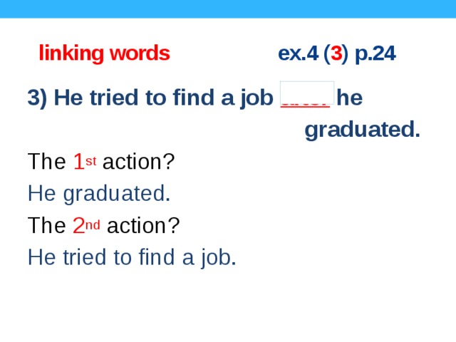  linking words ex.4 ( 3 ) p.24 3) He tried to find a job after he  graduated. The 1 st action? He graduated. The 2 nd action? He tried to find a job.  Concept questions.  