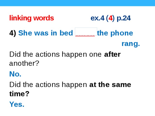 linking words ex.4 ( 4 ) p.24 4) She was in bed when the phone  rang. Did the actions happen one after another? No. Did the actions happen at the same time? Yes. Concept questions.  