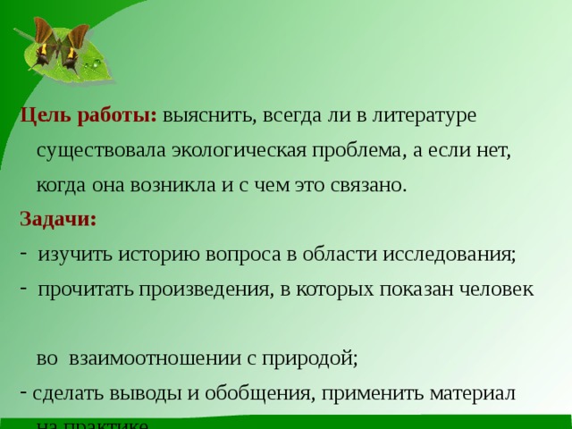  Цель работы:  выяснить, всегда ли в литературе  существовала экологическая проблема, а если нет,  когда она возникла и с чем это связано. Задачи:  изучить историю вопроса в области исследования;  прочитать произведения, в которых показан человек  во взаимоотношении с природой;  сделать выводы и обобщения, применить материал  на практике. 