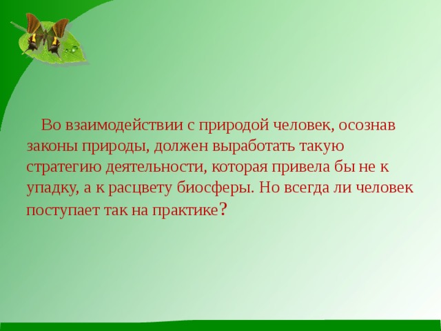  Во взаимодействии с природой человек, осознав законы природы, должен выработать такую стратегию деятельности, которая привела бы не к упадку, а к расцвету биосферы. Но всегда ли человек поступает так на практике ? 