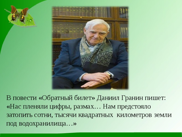            В повести «Обратный билет» Даниил Гранин пишет: «Нас пленяли цифры, размах… Нам предстояло затопить сотни, тысячи квадратных  километров земли под водохранилища…» 