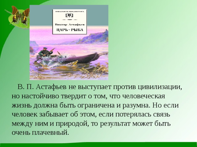          В. П. Астафьев не выступает против цивилизации, но настойчиво твердит о том, что человеческая жизнь должна быть ограничена и разумна. Но если человек забывает об этом, если потерялась связь между ним и природой, то результат может быть очень плачевный. 