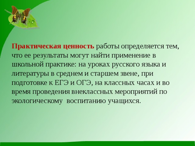 Практическая ценность  работы определяется тем, что ее результаты могут найти применение в школьной практике: на уроках русского языка и литературы в среднем и старшем звене, при подготовке к ЕГЭ и ОГЭ, на классных часах и во время проведения внеклассных мероприятий по экологическому воспитанию учащихся. 