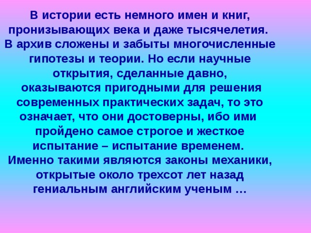           В истории есть немного имен и книг, пронизывающих века и даже тысячелетия.  В архив сложены и забыты многочисленные гипотезы и теории. Но если научные открытия, сделанные давно,  оказываются пригодными для решения современных практических задач, то это означает, что они достоверны, ибо ими  пройдено самое строгое и жесткое испытание – испытание временем.  Именно такими являются законы механики, открытые около трехсот лет назад гениальным английским ученым … 