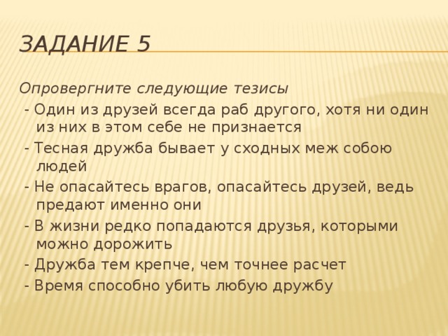 Задание 5 Опровергните следующие тезисы  - Один из друзей всегда раб другого, хотя ни один из них в этом себе не признается  - Тесная дружба бывает у сходных меж собою людей  - Не опасайтесь врагов, опасайтесь друзей, ведь предают именно они  - В жизни редко попадаются друзья, которыми можно дорожить  - Дружба тем крепче, чем точнее расчет  - Время способно убить любую дружбу 