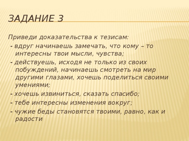 Задание 3 Приведи доказательства к тезисам:  - вдруг начинаешь замечать, что кому – то интересны твои мысли, чувства;  - действуешь, исходя не только из своих побуждений, начинаешь смотреть на мир другими глазами, хочешь поделиться своими умениями;  - хочешь извиниться, сказать спасибо;  - тебе интересны изменения вокруг;  - чужие беды становятся твоими, равно, как и радости  