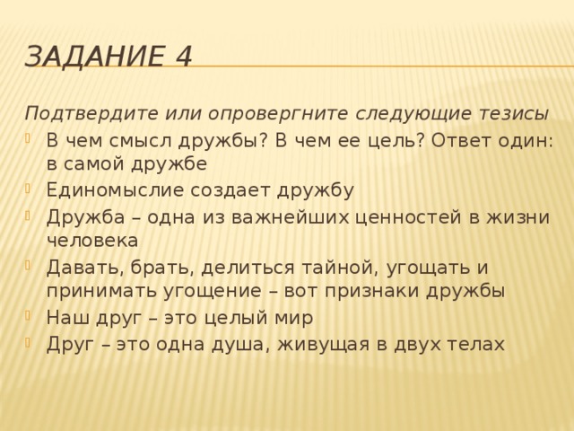 Задание 4 Подтвердите или опровергните следующие тезисы В чем смысл дружбы? В чем ее цель? Ответ один: в самой дружбе Единомыслие создает дружбу Дружба – одна из важнейших ценностей в жизни человека Давать, брать, делиться тайной, угощать и принимать угощение – вот признаки дружбы Наш друг – это целый мир Друг – это одна душа, живущая в двух телах 