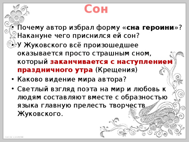Сон Почему автор избрал форму « сна героини »? Накануне чего приснился ей сон? У Жуковского всё произошедшее оказывается просто страшным сном, который заканчивается с наступлением праздничного утра (Крещения) Каково видение мира автора? Светлый взгляд поэта на мир и любовь к людям составляют вместе с образностью языка главную прелесть творчеств Жуковского. 