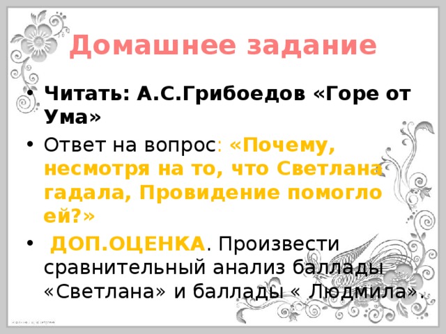 Домашнее задание Читать: А.С.Грибоедов «Горе от Ума» Ответ на вопрос : «Почему, несмотря на то, что Светлана гадала, Провидение помогло ей?»  ДОП.ОЦЕНКА . Произвести сравнительный анализ баллады «Светлана» и баллады « Людмила». 