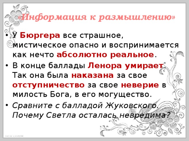 «Информация к размышлению» У Бюргера все страшное, мистическое опасно и воспринимается как нечто абсолютно реальное . В конце баллады Ленора умирает . Так она была наказана за свое отступничество за свое неверие в милость Бога, в его могущество. Сравните с балладой Жуковского. Почему Светла осталась невредима? 