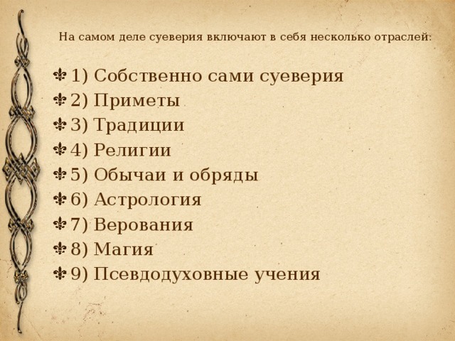 На самом деле суеверия включают в себя несколько отраслей:   1) Собственно сами суеверия 2) Приметы 3) Традиции 4) Религии 5) Обычаи и обряды 6) Астрология 7) Верования 8) Магия 9) Псевдодуховные учения 