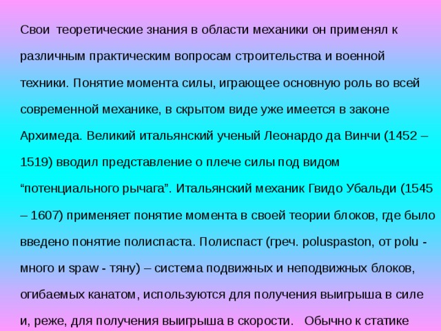 Свои  теоретические знания в области механики он применял к различным практическим вопросам строительства и военной техники. Понятие момента силы, играющее основную роль во всей современной механике, в скрытом виде уже имеется в законе Архимеда. Великий итальянский ученый Леонардо да Винчи (1452 – 1519) вводил представление о плече силы под видом “потенциального рычага”. Итальянский механик Гвидо Убальди (1545 – 1607) применяет понятие момента в своей теории блоков, где было введено понятие полиспаста. Полиспаст (греч. poluspaston, от polu - много и spaw - тяну) – система подвижных и неподвижных блоков, огибаемых канатом, используются для получения выигрыша в силе и, реже, для получения выигрыша в скорости.   Обычно к статике принято относить ещё учение о центре тяжести материального тела. 